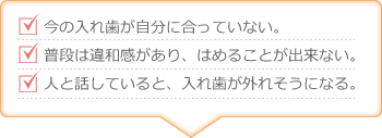 今の入れ歯が自分に合っていない。普段は違和感があり、はめることが出来ない。人と話していると、入れ歯が外れそうになる。